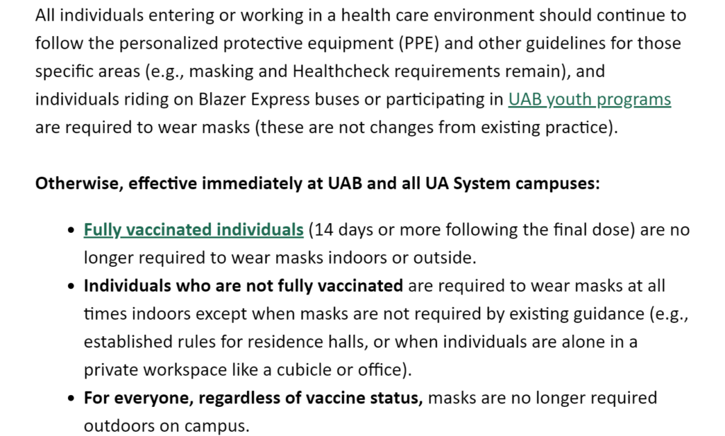 Screenshot of the May 24 email that reads: 
Otherwise, effective immediately at UAB and all UA System campuses:
Fully vaccinated individuals (14 days or more following the final dose) are no longer required to wear masks indoors or outside.
Individuals who are not fully vaccinated are required to wear masks at all times indoors except when masks are not required by existing guidance (e.g., established rules for residence halls, or when individuals are alone in a private workspace like a cubicle or office).
For everyone, regardless of vaccine status, masks are no longer required outdoors on campus.